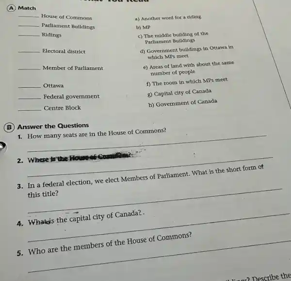 (A) Match
__
House of Commons
__
Parliament Buildings
__
Ridings
__
Electoral district
__
Member of Parliament
__ Ottawa
__
Federal government
__ Centre Block
a) Another word for a riding
b) MP
c) The middle building of the
Parliament Buildings
d) Government buildings in Ottawa in
which MPs meet
e) Areas of land with about the same
number of people
f) The room in which MPs meet
g) Capital city of Canada
h) Government of Canada
(B)Answer the Questions
1. How many seats are in the House of Commons?
__
2. Where is the House
__
3. In a federal election , we elect Members of Parliament. What is the short form of
this title?
__
4. Whata's the capital city of Canada?
__
5. Who are the members of the House of Commons?
__