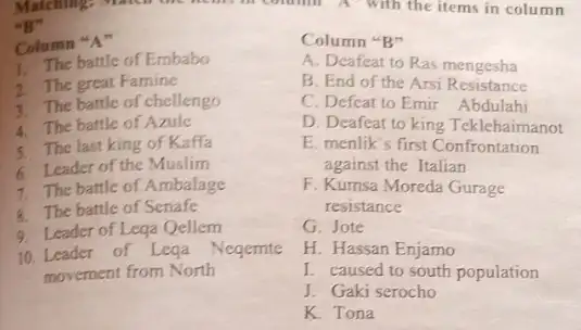 Matching:
"B"
Column "A"
1. The battle of Embabo
2 The great Famine
3. The battle of chellengo
4. The battle of Azule
5. The last king of Kaffa
6. Leader of the Muslim
7. The battle of Ambalage
8. The battle of Senafe
9. Leader of Lega Qellem
10. Leader of Lega Negemte
movement from North
Column "B"
A. Deafeat to Ras mengesha
B. End of the Arsi Resistance
C. Defeat to Emir Abdulahi
D. Deafeat to king Teklehaimanot
E. menlik's first Confrontation
against the Italian
F. Kumsa Moreda Gurage
resistance
G. Jote
H. Hassan Enjamo
I. caused to south population
J. Gaki serocho
K. Tona