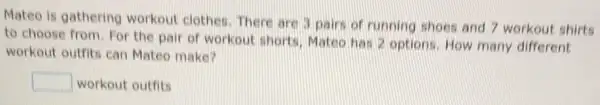 Mateo is gathering workout clothes. There are 3 pairs of running shoes and 7 workout shirts
to choose from. For the pair of workout shorts, Mateo has 2 options. How many different
workout outfits can Mateo make?
square  workout outfits