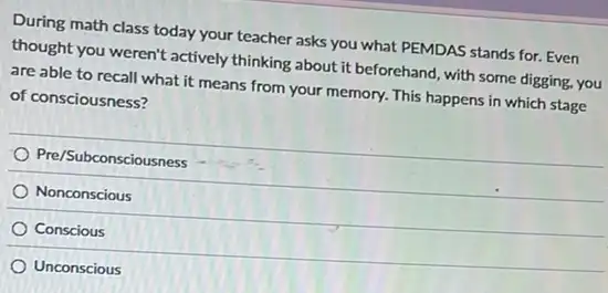 During math class today your teacher asks you what PEMDAS stands for Even
thought you weren't actively thinking about it beforehand with some digging, you
are able to recall what it means from your memory. This happens in which stage
of consciousness?
Pre/Subconsciousness
Nonconscious
Conscious
Unconscious