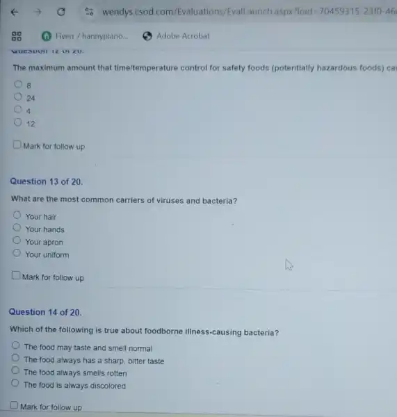 The maximum amount that time/temperature control for safety foods (potentially hazardous foods) ca
8
24
4
12
Mark for follow up
Question 13 of 20.
What are the most common carriers of viruses and bacteria?
Your hair
Your hands
Your apron
Your uniform
Mark for follow up
Question 14 of 20.
Which of the following is true about foodborne illness-causing bacteria?
The food may taste and smell normal
The food always has a sharp, bitter taste
The food always smells rotten
The food is always discolored
Mark for follow up