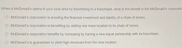 When a McDonald's opens In your local area by franchising to a franchisee, what is the benefit to the McDonald's corporatic
McDonald's corporation is avoiding the financial investment and liability of a chain of stores.
McDonald's corporation is benefiting by adding one more location to its chain of stores.
McDonald's corporation benefits by increasing by having a new equal partnership with its franchisee.
McDonald's is guaranteed to yield high revenues from the new location.