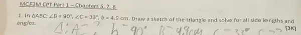 MCF3M CPT Part 1 - Chapters 5,7,8
1. In Delta ABC:angle B=90^circ ,angle C=33^circ ,b=4.9cm
Draw a sketch of the triangle and solve for all side lengths and
angles.