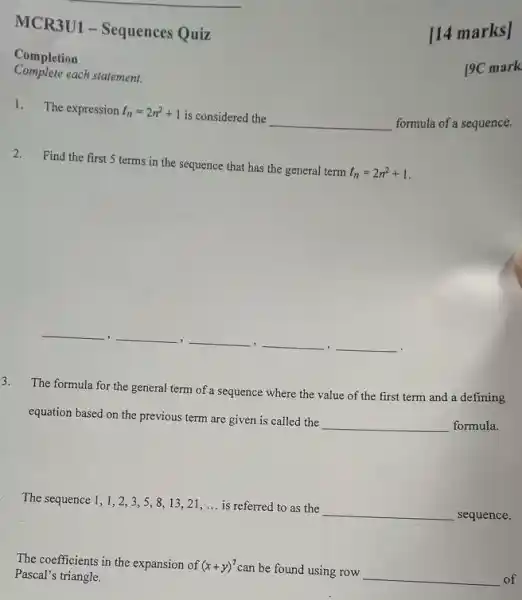 MCR3U1 - Sequences Quiz
Completion
Complete each statement.
1. The expression t_(n)=2n^2+1 is considered the __
formula of a sequence.
2.Find the first 5 terms in the sequence that has the general term t_(n)=2n^2+1
__ , __ __ __ , __
The formula for the general term of a sequence where the value of the first term and a defining
equation based on the previous term are given is called the
__
formula.
The sequence 1, 1,23,5,8,13,21 __ is referred to as the __ sequence.
The coefficients in the expansion of (x+y)^7 can be found using row __ of
Pascal's triangle.