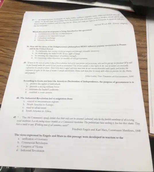 meagmodias, maring, chillier and cbocolate across the
37. __
brought the polate, the pineapple, abe tarkeys, dability,marks and the other
(and don't forget that the African share trade was begun by the Exproperation,to replace the work force
they had decimated)." __
Michael Wood, BBC History (adapted)
Which historical development is being described in this quotation?
a. cetablishment of the line of Demarcation
b. creation of the Hanseatic League
c. Columbia n exchange
d. Glorious Revolution
38. How did the ideas of the Enlightenment philosophers MOST influence popular revolutions in France
and in the United States?
a. by explaining that society could be improved through scientific discovery
b. by challenging the belief in the divine right of kings
c. by stressing the importance of military strength
d. by examining other countries as models of self-government
39. "If man in the state of mature is fro , if he is absolute lord of his own person and possessions, why will be give up bis freedom? Why will
be put himself wonder the control of any person or institution? The obvious answer is that rights in the state of nature are constantly
exposed to the attack of others. Since every man is equal and since most men do not concern themselves with equity and justice, the
enjoyment of rights in the state of nature is unsafe and insecure.Hence each man joins in society with others to preserve bis ife, liberty,
and property."
John Locke, Two Treatises of Government, 1690
According to Lock and later the American Declaration of Independence, the purpose of government is to
a. protect the rights of individuals
b. provide a strong military force
c. maintain the leader's authority
d. establish a court system
40. The Industrial Revolution led to migration from
a. coastal to mountainous regions
b. North America to Europe.
c. rural to urban areas.
d. South America to Africa.
41. ".They (tbe Communists) openly declare that their ends can be attained (achieved)only by the forcible overtbrow of all existing
social conditions. Let the ruling classes tremble at a Communist revolution. The proletarians bave nothing to lose but their chains.Tbey
have a world to win. Working men of all countries, unite!"
Friedrich Engels and Karl Marx, Communist Manifesto, 1848
The views expressed by Engels and Marx in this passage were developed in reaction to the
a. unification of Germany
b. Commercial Revolution
c. Congress of Vienna
d. Industrial Revolution