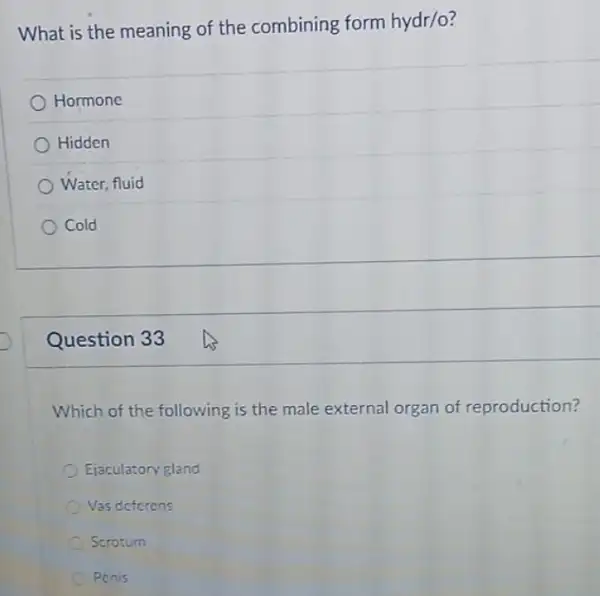 What is the meaning of the combining form hydr/o?
Hormone
Hidden
Water, fluid
Cold
Question 33
Which of the following is the male external organ of reproduction?
Ejaculatory gland
Vas deferens
Scrotum
Penis