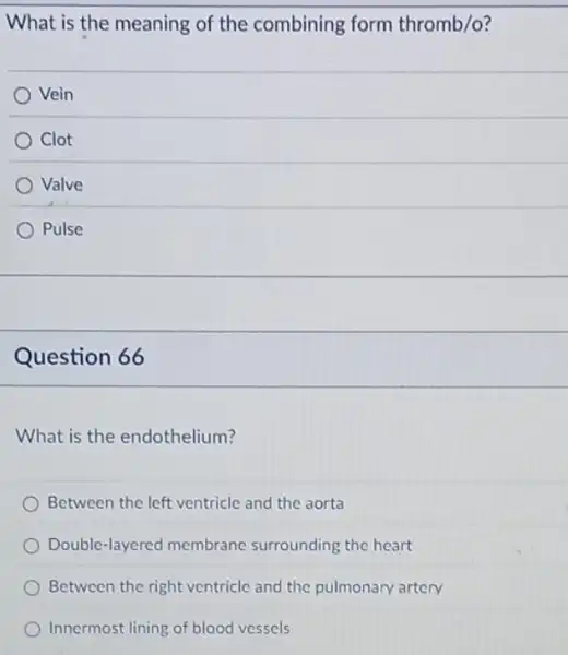 What is the meaning of the combining form thromb/o?
Vein
Clot
Valve
Pulse
Question 66
What is the endothelium?
Between the left ventricle and the aorta
Double-layered membrane surrounding the heart
Between the right ventricle and the pulmonary artery
Innermost lining of blood vessels