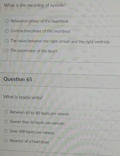 What is the meaning of systole?
Relaxation phase of the heartbeat
Contraction phase of the heartbeat
The valve between the right atrium and the right ventricle
The pacemaker of the heart
Question 65
What is bradycardia?
Between 60 to 80 beats per minute
Slower than 60 beats per minute
Over 100 beats per minute
Absence of a heart beat