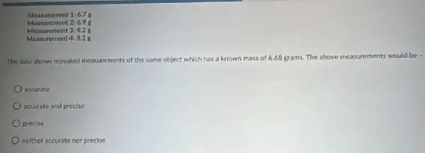 Measurement 1.6.7 8
Measurement 2: 6.95
Measurement 3.4.2 g
Measurement 4:3.2 g
The data shows repeated measurements of the same object which has a known mass of 6.68 grams. The above measurements would be
accurate
accurate and precise
precise
neither accurate nor precise