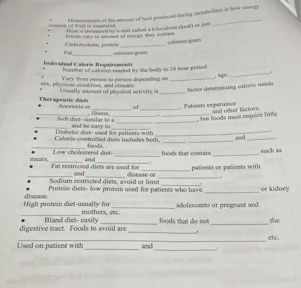 Measurement of the amount of heat produced during metabolism is how energy
content of food is measured.
Heat is measured by a unit called a kilocalorie (kcal) or just
__
Foods vary in amount of energy they contain
Carbohydrate, protein __
calories/gram
Fat __ calories/gram
Individual Caloric Requirements
Number of calories needed by the body in 24 hour period
Vary from person to person depending on __ ,age,
__
sex, physical condition.and climate.
Usually amount of physical activity is __
factor determining caloric needs
Therapeutic diets
Anorexia or __ of __
. Patients experience
__ ,illness, __ __
and other factors.
Soft diet-similar to a __ __
but foods must require little
__ and be easy to __
Diabetic diet- used for patients with __
__ .
Calorie-controlled diets includes both, __
and __
__ foods.
such as
Low cholesterol diet- __ foods that contain __
meats, __ and __
Fat restricted diets are used for __ patients or patients with
__ and __ disease or __
Sodium restricted diets avoid or limit
__
Protein diets- low protein used for patients who have __ or kidney
disease.
High protein diet -usually for __ adolescents or pregnant and
__ mothers, etc.
Bland diet- easily __ foods that do not __ the
digestive tract. Foods to avoid are __
Used on patient with __ and __