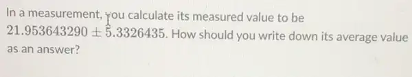 In a measurement, you calculate its measured value to be
21.953643290pm 5.3326435 How should you write down its average value
as an answer?