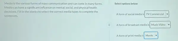 Media is the various forms of mass communication and can come in many forms.
Media can have a significant influence on mental social, and physical health
decisions. Fill in the blanks to select the correct media types to complete the
sentences.
Select options below
A form of social media is square  -I
A form of broadcast media is square  v
A form of print media is square