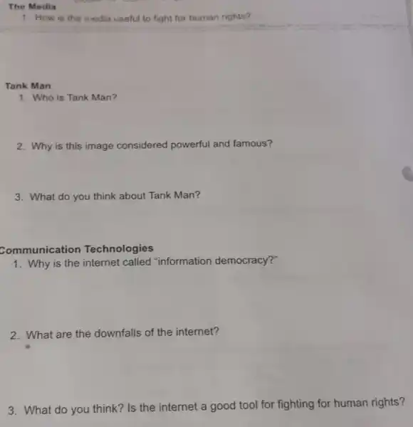 The Media
1. How is the media useful to fight for human rights?
Tank Man
1. Who is Tank Man?
2. Why is this image considered powerful and famous?
3. What do you think about Tank Man?
Communication Technologies
1. Why is the internet called "information democracy?"
2. What are the downfalls of the internet?
3. What do you think?Is the internet a good tool for fighting for human rights?