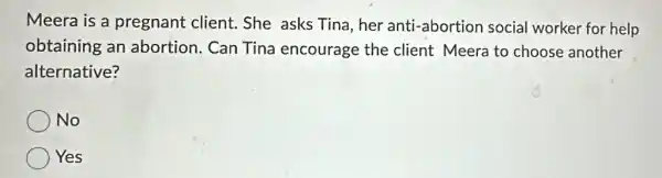 Meera is a pregnant client.She asks Tina,her anti-abortion social worker for help
obtaining an abortion. Can Tina encourage the client Meera to choose another
alternative?
No
Yes