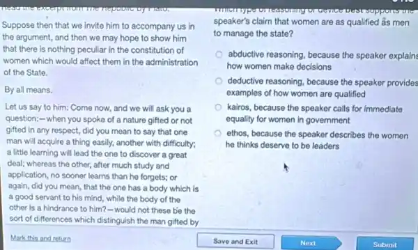 meet
Suppose then that we invite him to accompany us in
the argument, and then we may hope to show him
that there is nothing peculiar in the constitution of
women which would affect them in the administration
of the State.
By all means.
Let us say to him: Come now, and we will ask you a
question;-when you spoke of a nature gifted or not
gifted in any respect,did you mean to say that one
man will acquire a thing easily, another with difficulty;
a little learning will lead the one to discover a great
deal; whereas the other,after much study and
application, no sooner learns than he forgets; or
again, did you mean that the one has a body which is
a good servant to his mind, while the body of the
other is a hindrance to him?-would not these be the
sort of differences which distinguish the man gifted by
speaker's claim that women are as qualified âs men
to manage the state?
abductive reasoning, because the speaker explain:
how women make decisions
deductive reasoning, because the speaker provides
examples of how women are qualified
kairos, because the speaker calls for immediate
equality for women in government
ethos, because the speaker describes the women
he thinks deserve to be leaders