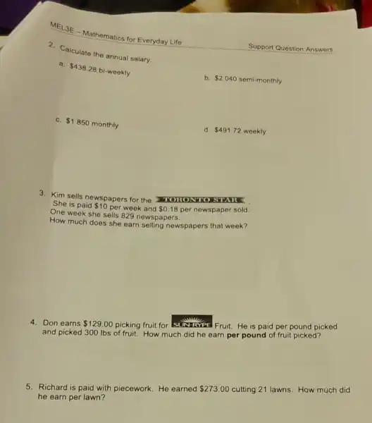 MEL3E -Mathematics for Everyday Life
2. Calculate the annua salary.
a.
 438.28
bi-weekly
b. 2040 semi-monthly
C. 1850
monthly
d. 491.72 weekly
3. Kim sells newspapers for the MOHONNO
She is paid 10 per week and 0.18 per newspaper sold.
One week she sells 829 newspapers.
How much does she earn selling newspapers that week?
4. Don earns 129.00
picking fruit for SUN-RYPE Fruit. He is paid per pound picked
and picked 300 Ibs of fruit. How much did he earn per pound of fruit picked?
5. Richard is paid with piecework. He earned 273.00 cutting 21 lawns. How much did
he earn per lawn?