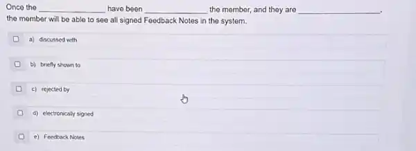 Once the __ have been __ the member, and they are __
.
the member will be able to see all signed Feedback Notes in the system.
a) discussed with
b) bnefly shown to
0 c) rejected by
(1) d) electronically signed
e) Feedback Notes