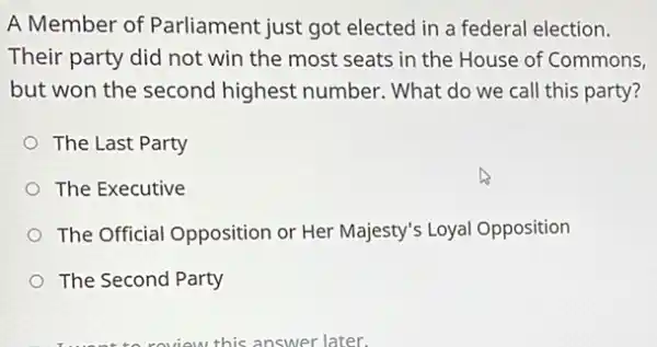 A Member of Parliament just got elected in a federal election.
Their party did not win the most seats in the House of Commons,
but won the second highest number. What do we call this party?
The Last Party
The Executive
The Official Opposition or Her Majesty's Loyal Opposition
The Second Party