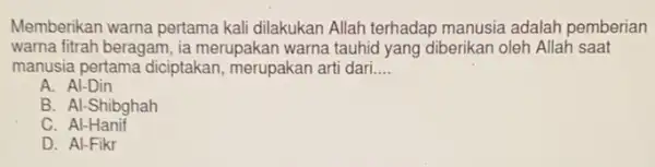 Memberikan warna pertama kali dilakukan Allah terhadap manusia adalah pemberian
warna fitrah beragam, ia merupakan warna tauhid yang diberikan oleh Allah saat
manusia pertama diciptakan merupakan arti dari __
A. Al-Din
B. Al-Shibghah
C. Al-Hanif
D. Al-Fikr