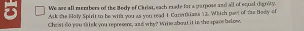 We are all members of the Body of Christ, each made for a purpose and all of equal dignity.
Ask the Holy Spirit to be with you as you read 1 Corinthians 12. Which part of the Body of
Christ do you think you represent, and why?Write about it in the space below.