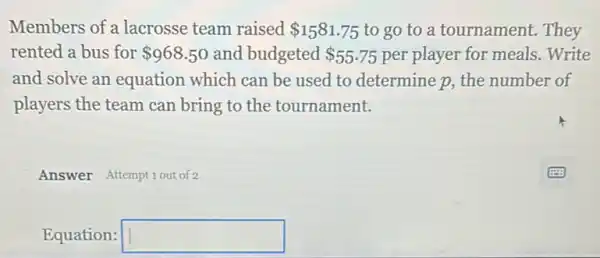 Members of a lacrosse team raised 1581.75 to go to a tournament. They
rented a bus for 968.50 and budgeted 55.75 per player for meals .Write
and solve an equation which can be used to determine p, the number of
players the team can bring to the tournament.
Answer Attemptiout of 2
Equation: square