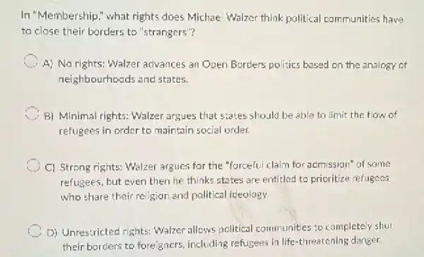 In "Membership," what rights does Michael Walzer think political communities have
to close their borders to "strangers"?
C A) No rights: Walzer advances an Open Borders politics based on the analogy of
neighbourhoods and states.
C B) Minimal rights: Walzer argues that states should be able to limit the flow of
refugees in order to maintain social order.
C) Strong rights: Walzer argues for the "forceful claim for acmission" of same
refugees, but even then he thinks states are entitled to prioritize refugees
who share their religior and political ideology
D) Unrestricted rights: Walzer allows nollitical communities to completely shut
their borders to foreigners including refugees in life -threatening danger.