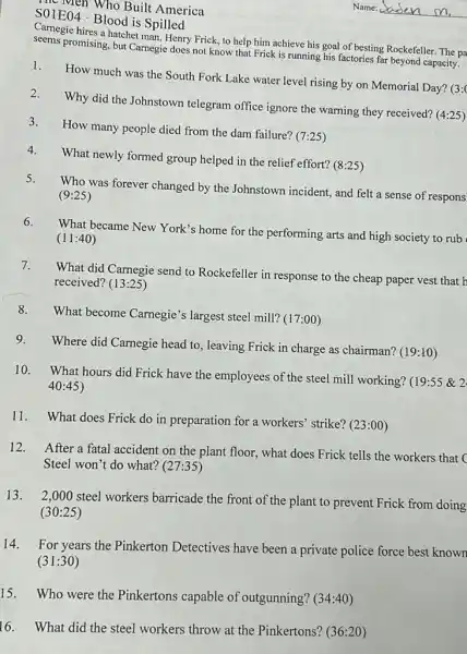 so Men Who Built America
SOIE04.Blood is Spilled
Camegie hires a hatchet map Henry Frick, to help him achieve his goal of besting Rockefeller. The pa
promising, but Camegie does not know that Frick is running his factories far beyond capacity.
1.
How much was the South Fork Lake water level rising by on Memorial Day? (3:
2.
3.
Why did the Johnstown telegram office ignore the warning they received?(4:25)
How many people died from the dam failure?(7:25)
4.
What newly formed group helped in the relief effort?(8:25)
5.
Who was forever changed by the Johnstown incident,and felt a sense of respons
(9:25)
6.
What became New York s home for the performing arts and high society to rub
(11:40)
7.
What did Carnegie send to Rockefeller in response to the cheap paper vest that h
received? (13:25)
8.
What become Carnegie's largest steel mill? (17:00)
9.
Where did Carnegie head to, leaving Frick in charge as chairman?(19:10)
10. What hours did Frick have the employees of the steel mill working?(19:55 & 2
40:45
11. What does Frick do in preparation for a workers' strike? (23:00)
12. After a fatal accident on the plant floor, what does Frick tells the workers that c
Steel won't do what?(27:35)
13. 2,000 steel workers barricade the front of the plant to prevent Frick from doing
(30:25)
14.For years the Pinkerton Detectives have been a private police force best known
(31:30)
15. Who were the Pinkertons capable of outgunning? (34:40)
16. What did the steel workers throw at the Pinkertons? (36:20)