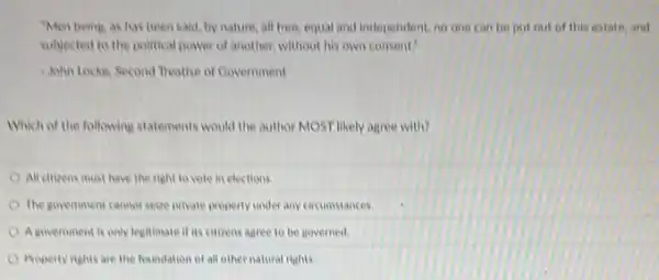 "Men being, as has been said, by nature all free, equal and independent, no one can be put out of this estate, and
subjected to the political power of another, without his own consent."
- John Locke, Second Theatise of Government
Which of the following statements would the author MOST likely agree with?
All citions must have the right to vote in elections
The government cannot selfe private property under any circumstances.
A government is only legitimate if its citizens agree to be governed.
Property rights are the foundation of all other natural rights