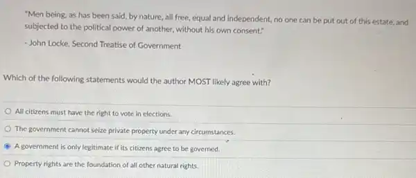 "Men being, as has been said, by nature all free, equal and independent, no one can be put out of this estate, and
subjected to the political power of another, without his own consent."
- John Locke, Second Treatise of Government
Which of the following statements would the author MOST likely agree with?
All citizens must have the right to vote in elections.
The government cannot seize private property under any circumstances.
A A government is only legitimate if its citizens agree to be governed.
Property rights are the foundation of all other natural rights.