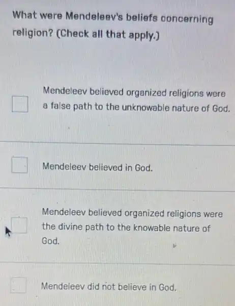 What were Mendeleev's beliefs concerning
religion? (Check all that apply.)
Mendeleev believed organized religions were
a false path to the unknowable nature of God.
Mendeleev believed in God.
Mendeleev believed organized religions were
the divine path to the knowable nature of
God.
Mendeleev did not believe in God.