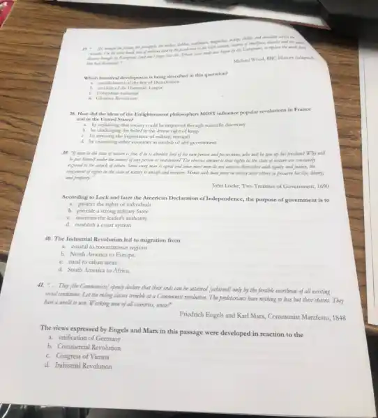 mengenolisis, maings, chillier and chocolate across the
37. __
brought the potatts, the pronouple other
other hand, tear of millions died in the to replace the work force
they bad decimated). __
Michael Wood, BBC History (adapted)
Which historical development is being described in this quotation?
a. establishment of the line of Demarcation
b. creation of the Hanseatic League
c. Columbia n exchange
d. Glorious Revolution
38. How did the ideas of the Enlightenment philosophers MOST influence popular revolutions in France
and in the United States?
a. by explaining that society could be improved through scientific discovery
b. by challenging the belief in the divine right of kings
c. by stressing the importance of military strength
d. by examining other countries as models of self-government
39. "If man in the state of nature is free, if be is absolute lord of his own person and possessions, why will be give up his freedom? Wby will
be put himself under the control of any person or institution? The obvious answer is that rights in the state of nature are constantly
exposed to the attack of otbers. Since every man is equal and since most men do not concern themselves with equity and justice, the
enjoyment of rights in the state of nature is unsafe and insecure.Hence each man joins in society with others to preserve bis ife, liberty,
and property."
John Locke, Two Treatises of Government, 1690
According to Lock and later the American Declaration of Independence, the purpose of government is to
a. protect the rights of individuals
b. provide a strong military force
c. maintain the leader's authority
d. establish a court system
40. The Industrial Revolution led to migration from
a. coastal to mountainous regions
b. North America to Europe.
c. rural to urban areas.
d. South America to Africa.
41. ".They (tbe Communists) openly declare that their ends can be attained (achieved)only by the forcible overtbrow of all existing
social conditions. Let the ruling classes tremble at a Communist revolution. The proletarians have nothing to lose but their chains.Tbey
have a world to win. Working men of all countries, unite!"
Friedrich Engels and Karl Marx, Communist Manifesto, 1848
The views expressed by Engels and Marx in this passage were developed in reaction to the
a. unification of Germany
b. Commercial Revolution
c. Congress of Vienna
d. Industrial Revolution