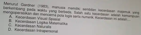 Menur ut Gardner (1983), n nanusia memiliki sembilar kecerdasa n majemuk yang
berkemk ang pada waktu yang berbeda Salah satu kecerdasan adalar kemampuan
mengope rasikan dan mence rna pola logis serta a numerik.Kecerdasa nini adalah __
A.Ke cerdasan V isual-Spasial
B.K ecerdasan Logika-N natematika
C. Kecerd asan Natu ralis
D. Kece rdasan Intra personal