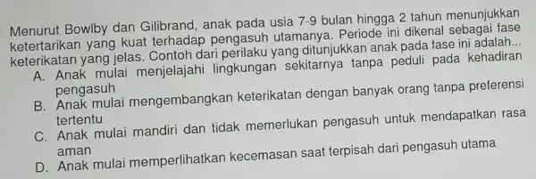 Menurut Bowlby dan Gilibrand, anak pada usia
7-9 bulan hingga 2 tahun menunjukkan
ketertarikan yang kuat terhadap pengasuh utamanya . Periode ini dikenal
keterikatan yang jelas Contoh dari perilaku yang ditunjukkan anak pada fase ini adalah.
__
A. Anak mulai menjelajahi lingkungan sekitarnya tanpa peduli pada kehadiran
pengasuh
B. Anak mulai mengembangkar keterikatan dengan banyak orang tanpa preferensi
tertentu
C. Anak mulai mandiri dan tidak memerlukan pengasuh untuk mendapatkan rasa
aman
D. Anak mula memperlihatkan kecemasan saat terpisah dari pengasuh utama