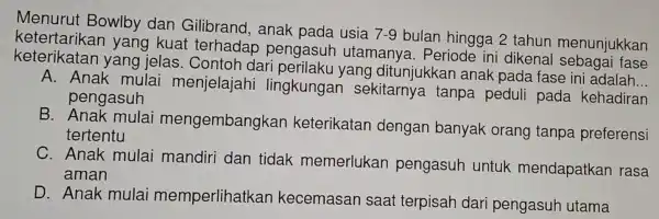 Menurut Bowlby dan Gilibrand.anak pada usia
7-9
bulan hingga 2 tahun menunjukkan
yang kuat : terhadar pengasuh utamanya . Periode ini dikenal sebagai fase
keterikatan yang jelas Contoh dar i perilaku yang ditunjukkan anak pada fase ini
__
A. Anak mulai menjelajahi lingkungan sekitarnya tanpa peduli pada kehadiran
pengasuh
B Anak mulai nengembangkan keterikatan dengan banyak orang tanpa preferensi
tertentu
C. Anak mulai mandiri dan tidak memerlukan pengasuh untuk mendapatkan rasa
aman
D. Anak mulai memperlihatkan kecemasan saat terpisah dari pengasuh utama