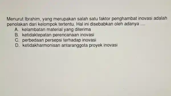 Menurut Ibrahim yang merupakan salah satu faktor penghambat inovasi adalah
penolakan dari kelompok tertentu.Hal ini disebabkan oleh adanya __
A. kelambatan materia yang diterima
B. ketidaktepa tan perencanaan inovasi
C perbedaan persepsi terhadap inovasi
D ketidakharmonisan antaranggota proyek inovasi