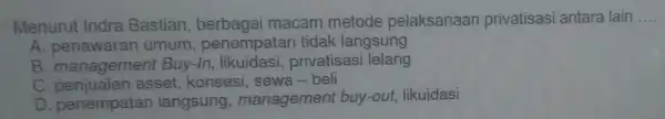 Menurut Indra Bastian berbagai macam metode pelaksanaan privatisasi antara lain __
A penawaran umum penempate an tidak langsung
B. managemen t Buy-In, likuidasi,privatisasi lelang
C penjualan asset, konsesi sewa-beli
D. penempata n langsung management buy-out, likuidasi