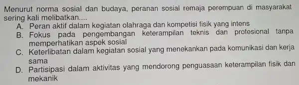 Menurut norma sosial dan budaya,peranan sosial remaja perempuan di masyarakat
sering kali melibatkan.. __
A. Peran aktif dalan kegiatan olahraga dar kompetis i fisik yang intens
B. Fokus pada pengemba ngan keterampilan teknis dan profesional tanpa
memperhatikan aspek sosial
C . Keterlibatan dalam kegiatan sosial yang menekankan pada komunikasi dan kerja
sama
D . Partisipasi dalam aktivitas yang mendorong penguasaan keterampilar fisik dan
mekanik