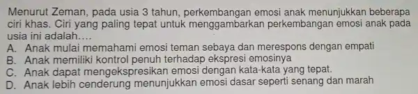 Menurut Zeman.pada usia 3 tahun . perkembangan emosi anak menunjukkan beberapa
ciri khas.Ciri yang paling tepat untuk menggambark an perkembangan emosi anak pada
usia ini adalah __
A. Anak mulai memahami emosi teman sebaya dan merespons dengan empati
B. Anak memiliki kontrol penuh terhadap ekspresi emosinya
C. Anak dapat mengeks|oresikan emosi dengan kata -kata yang tepat.
D. Anak lebih cenderung menunjukkar emosi dasal sepert senang dan marah