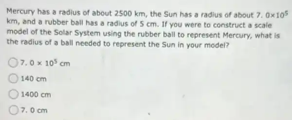 Mercury has a radius of about 2500 km , the Sun has a radius of about 7.0times 10^5
km, and a rubber ball has a radius of 5 cm. If you were to construct a scale
model of the Solar System using the rubber ball to represent Mercury,what is
the radius of a ball needed to represent the Sun in your model?
7.0times 10^5cm
140 cm
1400 cm
7.0 cm