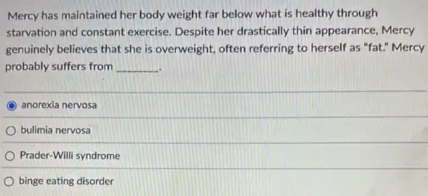 Mercy has maintained her body weight far below what is healthy through
starvation and constant exercise Despite her drastically thin appearance , Mercy
genuinely believes that she is overweight often referring to herself as "fat." Mercy
probably suffers from __
anorexia nervosa
bulimia nervosa
Prader-Willi syndrome
binge eating disorder