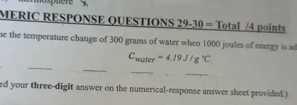 MERIC RESPONSE QUESTIONS
29-30=Total/4points
ne the temperature change of 300 grams of water when 1000 joules of energy is ad
__	__	__
C_(water)=4.19J/g^circ C
rd your three-digit answer on the numerical-response answer sheet provided.)