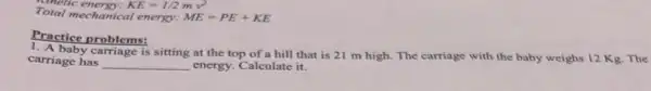 metic energy: KE=1/2mv^2
Total mechanical energy: ME=PE+KE
Practice problems:
carriage has __ energy. Calculate it.
A. baby carriage is sitting at the top of a hill that is 21 m high. The carriage with the baby weighs 12 Kg. The