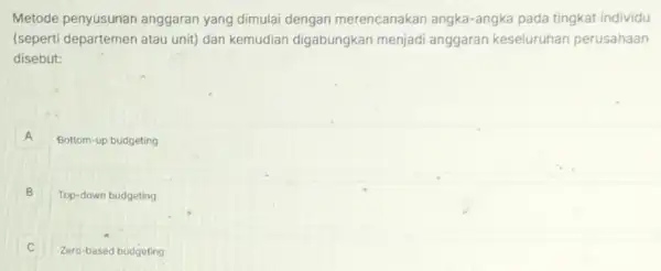 Metode penyusunan anggaran yang dimulai dengan merencanakan angka-angka pada ting kat individu
(seperti departemen atau unit) dan kemudian digabungkan menjad anggaran keseluruhan perusahaan
disebut:
A Bottom-up budgeting
B Top-down budgeting
Zero-based budgeting