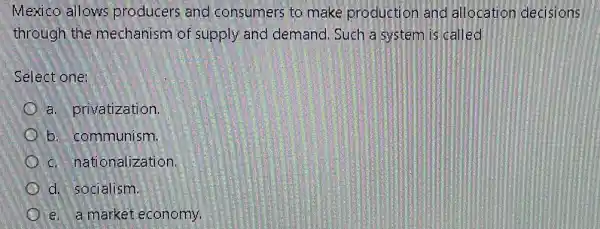 Mexico allows producers and consumers to make production and allocation decisions
through the mechanism of supply and demand Such a system is called
Select one:
a. privatization
b. communism.
c. nationalization.
d. socialism.
e. a market economy.