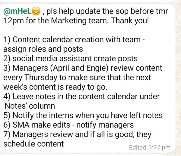 @mHeL@, pls help update the sop before tmr
12pm for the Marketing team. Thank you!
1) Content calendar creation with team -
assign roles and posts
2) social media assistant create posts
3) Managers (April and Engie) review content
every Thursday to make sure that the next
week's content is ready to go.
4) Leav e notes in the content calendar under
'Notes'column
5) Notify the interns when you have left notes
6) SMA make edits - notify managers
7) Managers review and if all is good , they
schedule content
Edited 3:27 pm