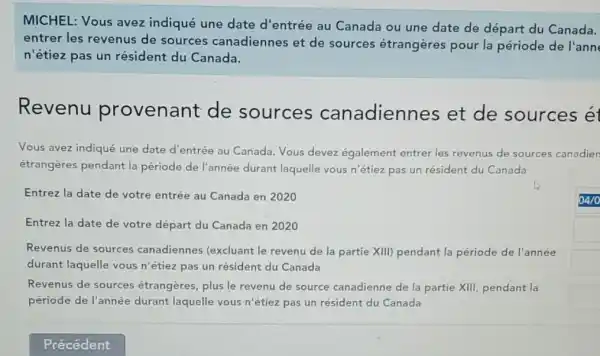 MICHEL: Vous avez indiqué une date d'entrée au Canada ou une date de départ du Canada.
entrer les revenus de sources canadiennes et de sources étrangères pour la période de l'ann
n'étiez pas un résident du Canada.
Revenu provenant de sources canadiennes et de sources ét
Vous avez indiqué une date d'entrée au Canada. Vous devez également entrer les revenus de sources canadien
étrangères pendant la période de l'année durant laquelle vous n'étiez pas un résident du Canada
Entrez la date de votre entrée au Canada en 2020
Entrez la date de votre départ du Canada en 2020
Revenus de sources canadiennes (excluant le revenu de la partie XIII) pendant la période de l'année
durant laquelle vous n'étiez pas un résident du Canada
Revenus de sources étrangères, plus le revenu de source canadienne de la partie XIII, pendant la
période de l'année durant laquelle vous n 'étiez pas un résident du Canada
square 
square 
square