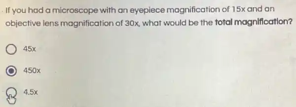 . If you had a microscope with an eyepiece magnification of 15x and an
objective lens magnification of 30x what would be the total magnification?
45x
450x
4.5x