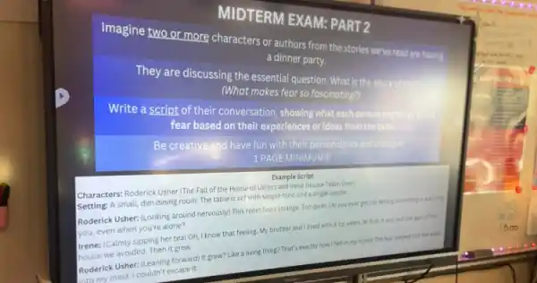 MIDTERM EXAM: PART 2
Imagine two or more characters or authors from the stories we've read are having.
a dinner party.
They are discussing the moders al question: What is the allure of fear
(What makes fear so fascinating?)
Write a script of their conversation,showing what cold person
fear based experiences or ideas from the texts.
Be creative and have fun with their personalities and
1 PAGE MINIMUMII
Example Script
Characters: Roderick Usher (The Fall of the House of Usher) and Irene (House Taken Over)
Setting: A small, dim dining room. The table is set with simple food and a single candle.
Roderick Usher: LLooking around nervously) This room feels strange. Too quiet. Do you ever get the feeling something is watching
you, even when you're alone?
Irene: (Calmly sipping her tea) Oh, I know that feeling. My brother and I lived with it for years. At first, it ass just one part of the
house we avoided. Then it grew.
Roderick Usher: (Leaning forward)It grew? Like a living thing? That's exactly how I felt in my home! The fear seeped into the walk,
Latomy mind. I couldn't escape it.