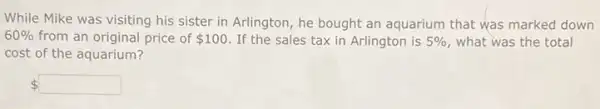 While Mike was visiting his sister in Arlington he bought an aquarium that was marked down
60%  from an original price of 100 If the sales tax in Arlington is 5%  what was the total
cost of the aquarium?