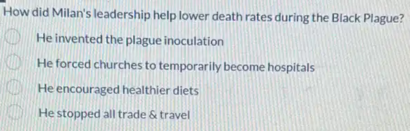 How did Milan's leadership help lower death rates during the Black Plague?
He invented the plague inoculation
He forced churches to temporarily become hospitals
He encouraged healthier diets
He stopped all trade &travel